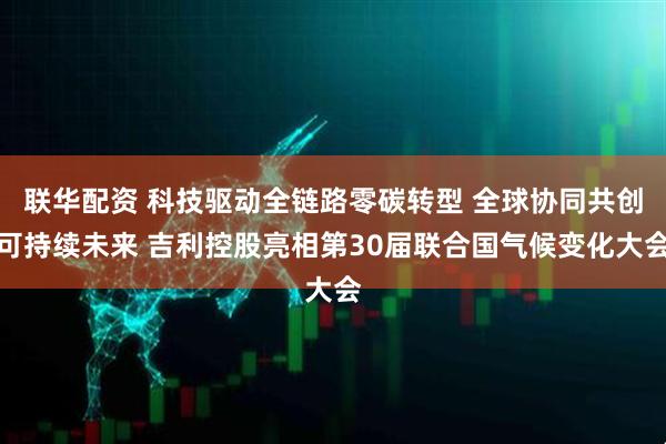 联华配资 科技驱动全链路零碳转型 全球协同共创可持续未来 吉利控股亮相第30届联合国气候变化大会