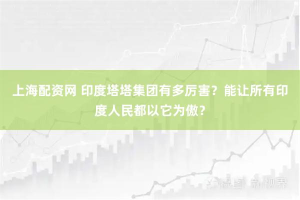 上海配资网 印度塔塔集团有多厉害？能让所有印度人民都以它为傲？