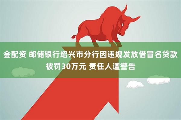 金配资 邮储银行绍兴市分行因违规发放借冒名贷款被罚30万元 责任人遭警告