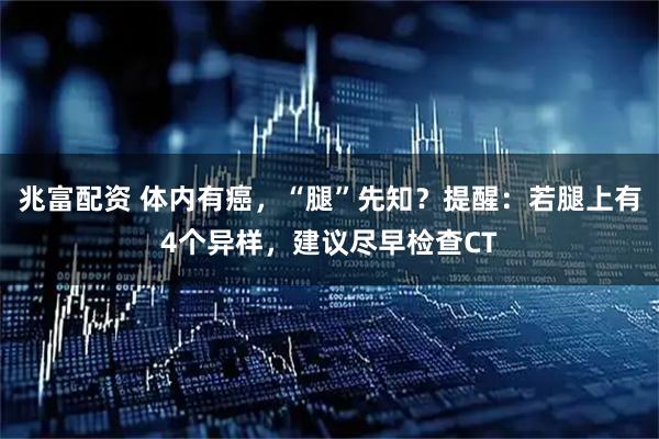 兆富配资 体内有癌，“腿”先知？提醒：若腿上有4个异样，建议尽早检查CT