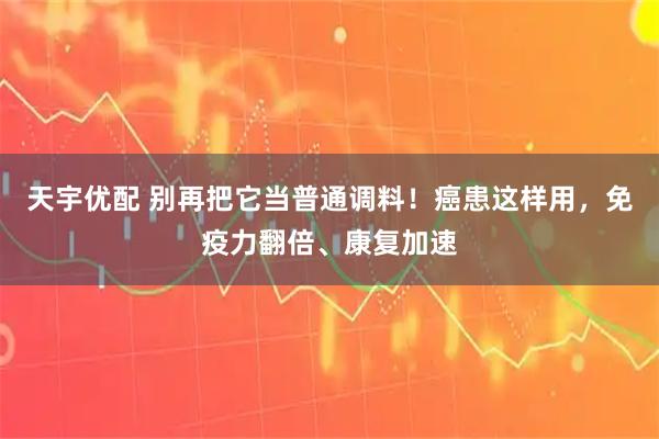 天宇优配 别再把它当普通调料！癌患这样用，免疫力翻倍、康复加速