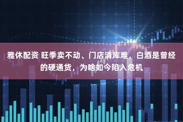 雅休配资 旺季卖不动、门店清库难，白酒是曾经的硬通货，为啥如今陷入危机