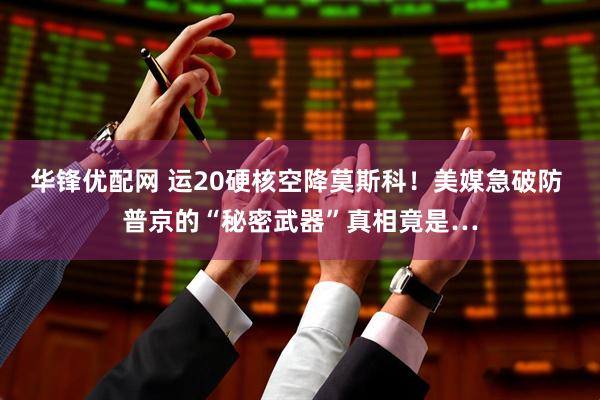 华锋优配网 运20硬核空降莫斯科！美媒急破防 普京的“秘密武器”真相竟是…
