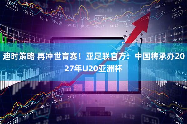 迪时策略 再冲世青赛！亚足联官方：中国将承办2027年U20亚洲杯