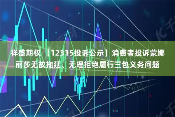 祥盛期权 【12315投诉公示】消费者投诉蒙娜丽莎无故拖延、无理拒绝履行三包义务问题