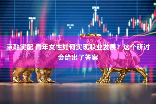 京融实配 青年女性如何实现职业发展？这个研讨会给出了答案