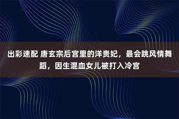 出彩速配 唐玄宗后宫里的洋贵妃,最会跳风情舞蹈,因生混血女儿被打入冷宫