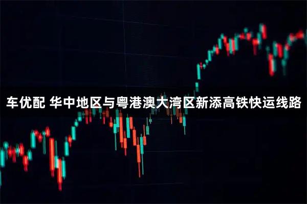 车优配 华中地区与粤港澳大湾区新添高铁快运线路