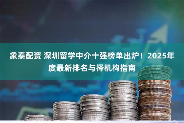 象泰配资 深圳留学中介十强榜单出炉！2025年度最新排名与择机构指南