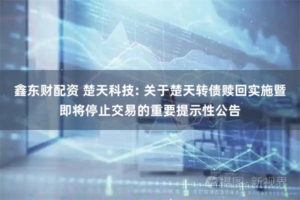 鑫东财配资 楚天科技: 关于楚天转债赎回实施暨即将停止交易的重要提示性公告