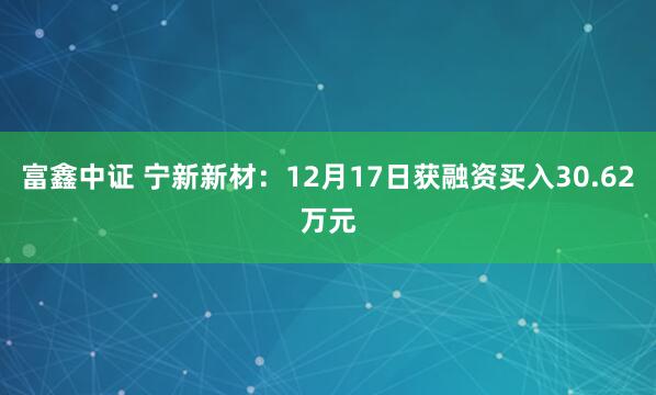 富鑫中证 宁新新材:12月17日获融资买入30.62万元