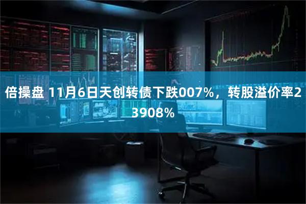 倍操盘 11月6日天创转债下跌007%，转股溢价率23908%