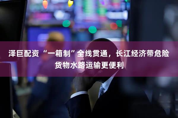 泽巨配资 “一箱制”全线贯通，长江经济带危险货物水路运输更便利