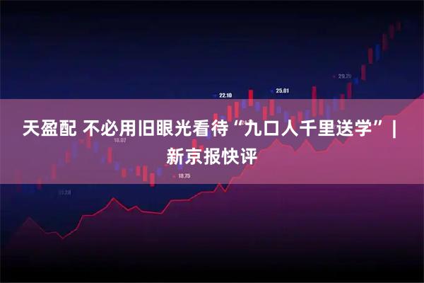 天盈配 不必用旧眼光看待“九口人千里送学” | 新京报快评