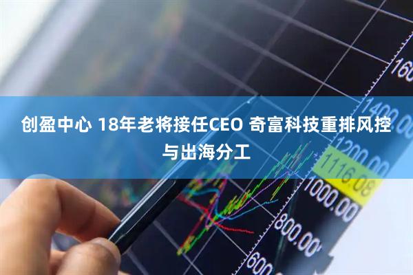 创盈中心 18年老将接任CEO 奇富科技重排风控与出海分工
