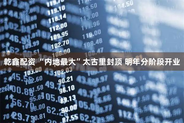 乾鑫配资 “内地最大”太古里封顶 明年分阶段开业